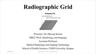 Radiographic Grid
Presenter: Dr. Dheeraj Kumar
MRIT, Ph.D. (Radiology and Imaging)
Assistant Professor
Medical Radiology and Imaging Technology
School of Health Sciences, CSJM University, Kanpur
04/09/2023 Radiographic Grid By- Dr. Dheeraj Kumar 1
 