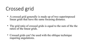 Crossed grid
• A crossed grid generally is made up of two superimposed
linear grids that have the same focusing distance.
• The grid ratio of crossed grids is equal to the sum of the the
ratios of the linear grids.
• Crossed grids can’t be used with the oblique technique
requiring angulations.
 