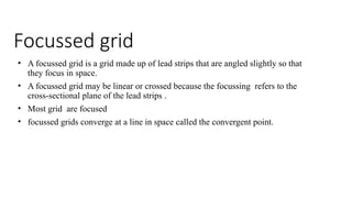 Focussed grid
• A focussed grid is a grid made up of lead strips that are angled slightly so that
they focus in space.
• A focussed grid may be linear or crossed because the focussing refers to the
cross-sectional plane of the lead strips .
• Most grid are focused
• focussed grids converge at a line in space called the convergent point.
 