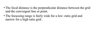 • The focal distance is the perpendicular distance between the grid
and the convergent line or point.
• The focussing range is fairly wide for a low -ratio grid and
narrow for a high ratio grid .
 
