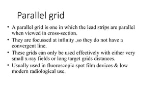 Parallel grid
• A parallel grid is one in which the lead strips are parallel
when viewed in cross-section.
• They are focussed at infinity ,so they do not have a
convergent line.
• These grids can only be used effectively with either very
small x-ray fields or long target grids distances.
• Usually used in fluoroscopic spot film devices & low
modern radiological use.
 