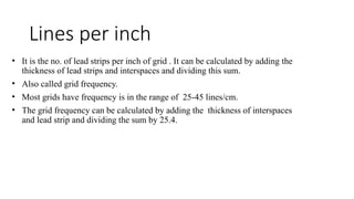 Lines per inch
• It is the no. of lead strips per inch of grid . It can be calculated by adding the
thickness of lead strips and interspaces and dividing this sum.
• Also called grid frequency.
• Most grids have frequency is in the range of 25-45 lines/cm.
• The grid frequency can be calculated by adding the thickness of interspaces
and lead strip and dividing the sum by 25.4.
 