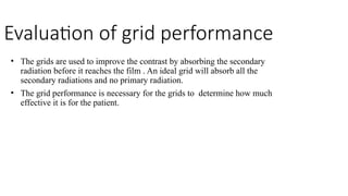 Evaluation of grid performance
• The grids are used to improve the contrast by absorbing the secondary
radiation before it reaches the film . An ideal grid will absorb all the
secondary radiations and no primary radiation.
• The grid performance is necessary for the grids to determine how much
effective it is for the patient.
 