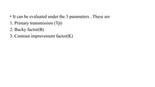 • It can be evaluated under the 3 parameters . These are
1. Primary transmission (Tp)
2. Bucky factor(B)
3. Contrast improvement factor(K)
 