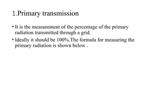 1.Primary transmission
• It is the measurement of the percentage of the primary
radiation transmitted through a grid.
• Ideally it should be 100%.The formula for measuring the
primary radiation is shown below .
 