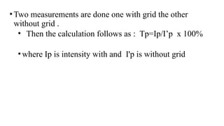 •Two measurements are done one with grid the other
without grid .
• Then the calculation follows as : Tp=Ip/I’p x 100%
•where Ip is intensity with and I'p is without grid
 