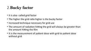 2.Bucky factor
• It is also called grid factor
• The higher the grid ratio higher is the bucky factor
• Increased technique necessary for grid use
• The amount of radiation hitting the grid will always be greater than
the amount hitting the film
• It is the measurement of patient dose with grid to patient dose
without grid
 