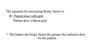 The equation for measuring Bucky factor is:
B= Patient dose with grid
Patient dose without grid
• The higher the bucky factor the greater the radiation dose
for the patient.
 
