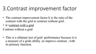 3.Contrast improvement factor
• The contrast improvement factor k is the ratio of the
contrast with the grid to contrast without grid .
• k=contrast with a grid
Contrast without a grid
• This is a ultimate test of grid performance because it is
a measure of a grids ability ,to improve contrast , with
its primary function.
 