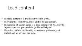 Lead content
• The lead content of a grid is expressed in g/cm².
• The weight of lead per sq.cm of grid is its lead content.
• The amount of lead in a grid is a good indicator of its ability to
improve contrast ,provided the grid is well signed.
• There is a definite relationship between the grid ratio ,lead
content and no of lines per inch .
 