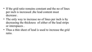 • If the grid ratio remains constant and the no of lines
per inch is increased ,the lead content must
decrease .
• The only way to increase no of lines per inch is by
decreasing the thickness of either of the lead strips
or interspaces .
• Thus a thin sheet of lead is used to increase the grid
ratio.
 