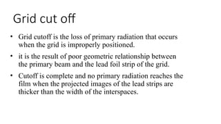 Grid cut off
• Grid cutoff is the loss of primary radiation that occurs
when the grid is improperly positioned.
• it is the result of poor geometric relationship between
the primary beam and the lead foil strip of the grid.
• Cutoff is complete and no primary radiation reaches the
film when the projected images of the lead strips are
thicker than the width of the interspaces.
 