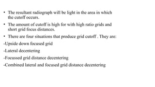 • The resultant radiograph will be light in the area in which
the cutoff occurs.
• The amount of cutoff is high for with high ratio grids and
short grid focus distances.
• There are four situations that produce grid cutoff . They are:
-Upside down focused grid
-Lateral decentering
-Focussed grid distance decentering
-Combined lateral and focused grid distance decentering
 