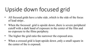 Upside down focused grid
• All focused grids have a tube side ,which is the side of the focus
of lead strips .
• When the focussed grid is upside down ,there is severe peripheral
cutoff with a dark band of exposure in the center of the film and
no exposure to the films periphery.
• The higher the grid ratio the narrower the exposed area.
• When a crossed grid is kept upside down ,only a small square in
the center of the is exposed.
 