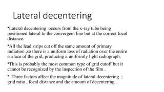 Lateral decentering
•Lateral decentering occurs from the x-ray tube being
positioned lateral to the convergent line but at the correct focal
distance.
•All the lead strips cut off the same amount of primary
radiation ,so there is a uniform loss of radiation over the entire
surface of the grid, producing a uniformly light radiograph.
•This is probably the most common type of grid cutoff but it
cannot be recognized by the inspection of the film .
• Three factors affect the magnitude of lateral decentering ;
grid ratio , focal distance and the amount of decentering .
 