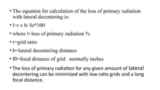 • The equation for calculation of the loss of primary radiation
with lateral decentering is:
• l=r x b/ fo*100
• where l=loss of primary radiation %
• r=grid ratio
• b=lateral decentering distance
• f0=focal distance of grid normally inches
• The loss of primary radiation for any given amount of lateral
decentering can be minimized with low ratio grids and a long
focal distance.
 