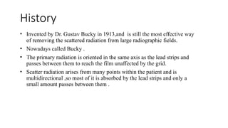 History
• Invented by Dr. Gustav Bucky in 1913,and is still the most effective way
of removing the scattered radiation from large radiographic fields.
• Nowadays called Bucky .
• The primary radiation is oriented in the same axis as the lead strips and
passes between them to reach the film unaffected by the grid.
• Scatter radiation arises from many points within the patient and is
multidirectional ,so most of it is absorbed by the lead strips and only a
small amount passes between them .
 