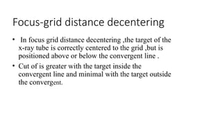 Focus-grid distance decentering
• In focus grid distance decentering ,the target of the
x-ray tube is correctly centered to the grid ,but is
positioned above or below the convergent line .
• Cut of is greater with the target inside the
convergent line and minimal with the target outside
the convergent.
 
