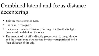 Combined lateral and focus distance
decentering
• This the most common type.
• It is easy to recognize.
• It causes an uneven exposure ,resulting in a film that is light
on one side and dark on the other .
• The amount of cut off is directly proportional to the grid ratio
and the decentering distance and inversely proportional to the
focal distance of the grid.
 