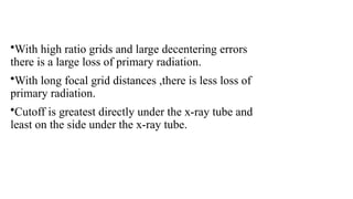•With high ratio grids and large decentering errors
there is a large loss of primary radiation.
•With long focal grid distances ,there is less loss of
primary radiation.
•Cutoff is greatest directly under the x-ray tube and
least on the side under the x-ray tube.
 