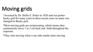 Moving grids
• Invented by Dr .Hollis E .Potter in 1920 and was potter-
bucky grid for many years.in these recent years its name was
changed to Bucky grid .
•Most moving grids are reciprocating ,which means they
continuously move 1 to 3 cm back and forth throughout the
exposure.
•They start moving when x-ray tube anode starts moving.
 