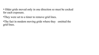 • Older grids moved only in one direction so must be cocked
for each exposure.
•They were set to a timer to remove grid lines.
•The fact in modern moving grids where they omitted the
grid lines.
 