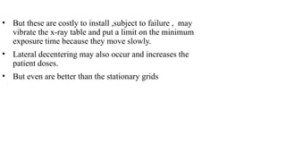• But these are costly to install ,subject to failure , may
vibrate the x-ray table and put a limit on the minimum
exposure time because they move slowly.
• Lateral decentering may also occur and increases the
patient doses.
• But even are better than the stationary grids
 