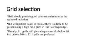 Grid selection
•Grid should provide good contrast and minimize the
scattered radiation.
•But with patient doses in morale there is a little to be
gained using a high ratio grids in the low kvp range .
•Usually ,8:1 grids will give adequate results below 90
kvp ,above 90kvp 12:1 grids are preferred.
 