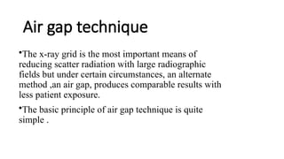 Air gap technique
•The x-ray grid is the most important means of
reducing scatter radiation with large radiographic
fields but under certain circumstances, an alternate
method ,an air gap, produces comparable results with
less patient exposure.
•The basic principle of air gap technique is quite
simple .
 