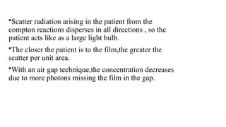 •Scatter radiation arising in the patient from the
compton reactions disperses in all directions , so the
patient acts like as a large light bulb.
•The closer the patient is to the film,the greater the
scatter per unit area.
•With an air gap technique,the concentration decreases
due to more photons missing the film in the gap.
 