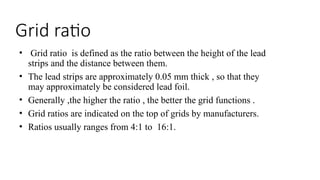 Grid ratio
• Grid ratio is defined as the ratio between the height of the lead
strips and the distance between them.
• The lead strips are approximately 0.05 mm thick , so that they
may approximately be considered lead foil.
• Generally ,the higher the ratio , the better the grid functions .
• Grid ratios are indicated on the top of grids by manufacturers.
• Ratios usually ranges from 4:1 to 16:1.
 