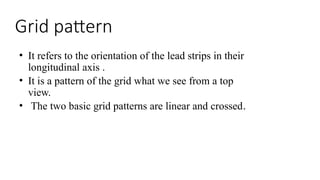 Grid pattern
• It refers to the orientation of the lead strips in their
longitudinal axis .
• It is a pattern of the grid what we see from a top
view.
• The two basic grid patterns are linear and crossed.
 