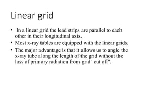 Linear grid
• In a linear grid the lead strips are parallel to each
other in their longitudinal axis.
• Most x-ray tables are equipped with the linear grids.
• The major advantage is that it allows us to angle the
x-ray tube along the length of the grid without the
loss of primary radiation from grid" cut off".
 