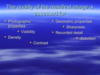 The quality of the manifest image is
assessed for
 Photographic
 Geometric properties
properties
 Sharpness
 Visibility
 Recorded detail
 Density
 distortion
 Contrast

 