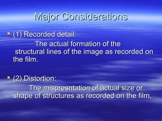 Major Considerations
 (1) Recorded detail:
The actual formation of the
structural lines of the image as recorded on
the film.
 (2) Distortion:
The mispresntation of actual size or
shape of structures as recorded on the film,

 