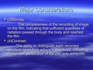 Major Considerations
 (3)Density:
The completeness of the recording of image
on the film, indicating that sufficient quantities of
radiation passed through the body and reached
the film.
 (4)Contrast:
The ability to distinguish each recorded
structure apart from adjacent structures, indicating
that proper penetration of the part was achieved.

 