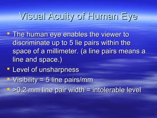 Visual Acuity of Human Eye
 The human eye enables the viewer to
discriminate up to 5 lie pairs within the
space of a millimeter. (a line pairs means a
line and space.)
 Level of unsharpness
 Visibility = 5 line pairs/mm
 >0.2 mm line pair width = intolerable level

 
