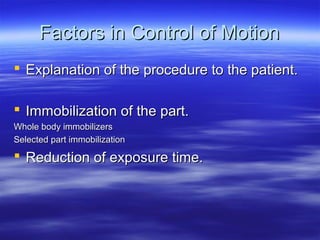 Factors in Control of Motion
 Explanation of the procedure to the patient.
 Immobilization of the part.
Whole body immobilizers
Selected part immobilization

 Reduction of exposure time.

 