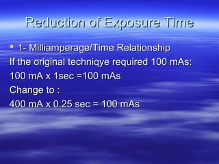 Reduction of Exposure Time
 1- Milliamperage/Time Relationship
If the original techniqye required 100 mAs:
100 mA x 1sec =100 mAs
Change to :
400 mA x 0.25 sec = 100 mAs

 