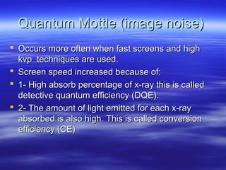 Quantum Mottle (image noise)
 Occurs more often when fast screens and high
kvp techniques are used.
 Screen speed increased because of:
 1- High absorb percentage of x-ray this is called
detective quantum efficiency (DQE).
 2- The amount of light emitted for each x-ray
absorbed is also high. This is called conversion
efficiency (CE)

 