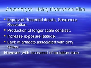 Advantages Using Nonscreen Film
 Improved Recorded details, Sharpness
Resolution.
 Production of longer scale contrast.
 Increase exposure latitude.
 Lack of artifacts associated with dirty
screen.
However ,with increased of radiation dose.

 