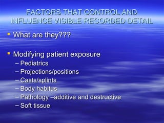 FACTORS THAT CONTROL AND
INFLUENCE VISIBLE RECORDED DETAIL
 What are they???
 Modifying patient exposure
– Pediatrics
– Projections/positions
– Casts/splints
– Body habitus
– Pathology –additive and destructive
– Soft tissue

 