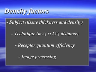 Density factors
- Subject (tissue thickness and density)
- Technique (mA; s; kV; distance)
- Receptor quantum efficiency
- Image processing

 