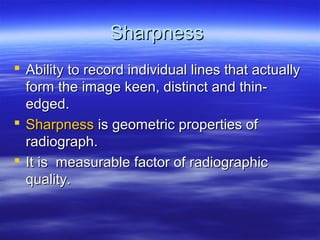 Sharpness
 Ability to record individual lines that actually
form the image keen, distinct and thinedged.
 Sharpness is geometric properties of
radiograph.
 It is measurable factor of radiographic
quality.

 