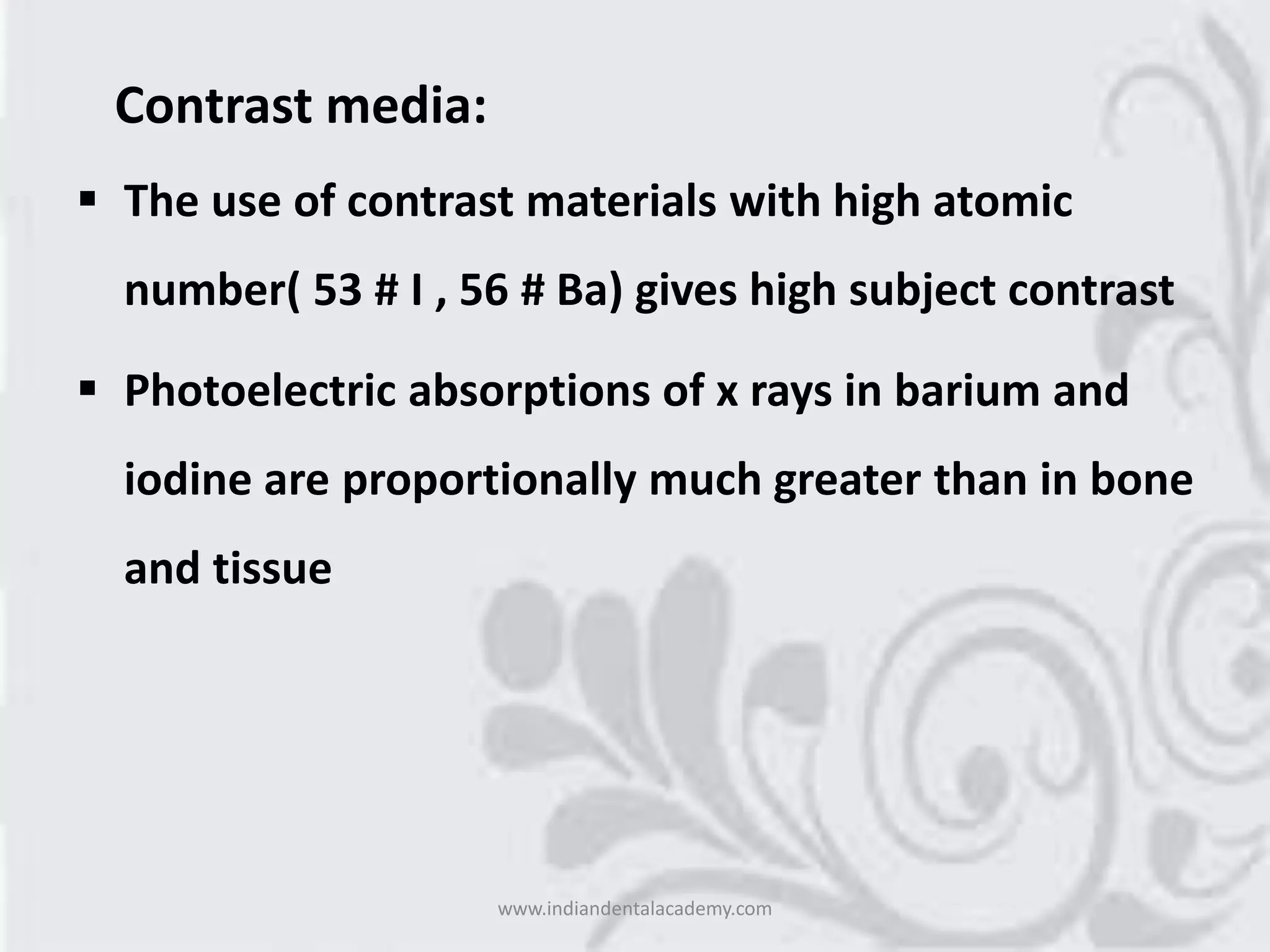 Contrast media:
 The use of contrast materials with high atomic
number( 53 # I , 56 # Ba) gives high subject contrast
 Photoelectric absorptions of x rays in barium and
iodine are proportionally much greater than in bone
and tissue
www.indiandentalacademy.com
 