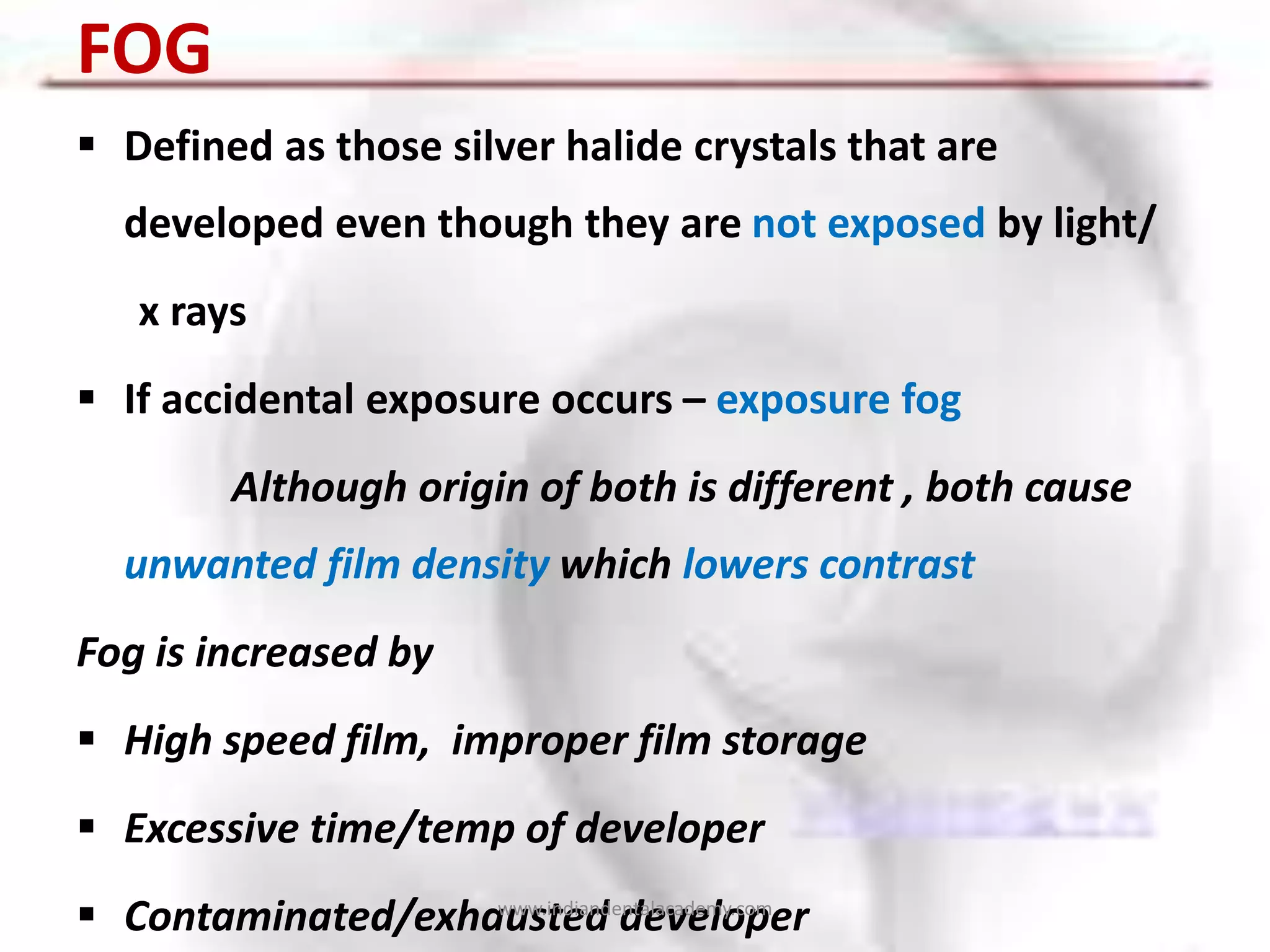 FOG
 Defined as those silver halide crystals that are
developed even though they are not exposed by light/
x rays
 If accidental exposure occurs – exposure fog
Although origin of both is different , both cause
unwanted film density which lowers contrast
Fog is increased by
 High speed film, improper film storage
 Excessive time/temp of developer
 Contaminated/exhausted developerwww.indiandentalacademy.com
 