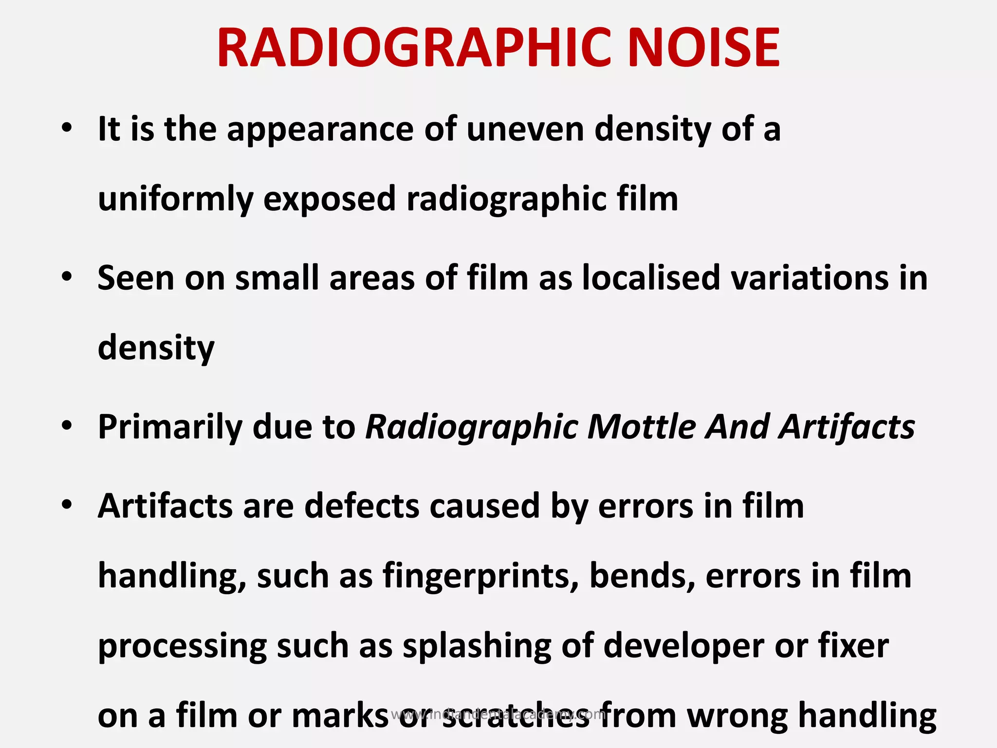 RADIOGRAPHIC NOISE
• It is the appearance of uneven density of a
uniformly exposed radiographic film
• Seen on small areas of film as localised variations in
density
• Primarily due to Radiographic Mottle And Artifacts
• Artifacts are defects caused by errors in film
handling, such as fingerprints, bends, errors in film
processing such as splashing of developer or fixer
on a film or marks or scratches from wrong handlingwww.indiandentalacademy.com
 