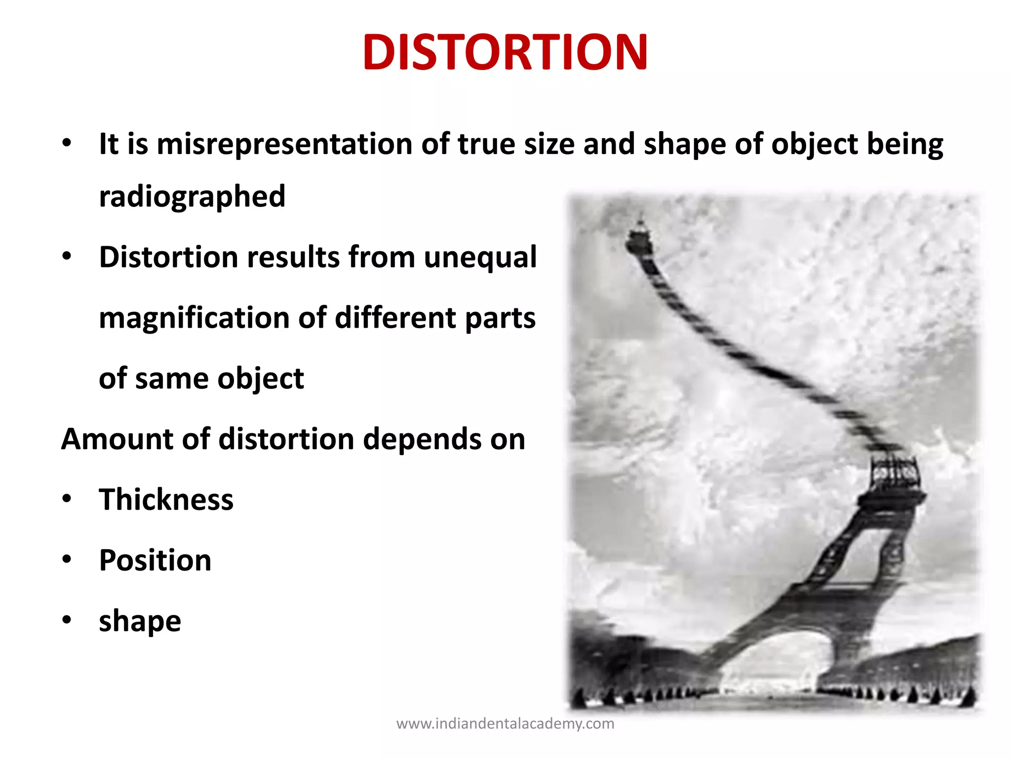 DISTORTION
• It is misrepresentation of true size and shape of object being
radiographed
• Distortion results from unequal
magnification of different parts
of same object
Amount of distortion depends on
• Thickness
• Position
• shape
www.indiandentalacademy.com
 