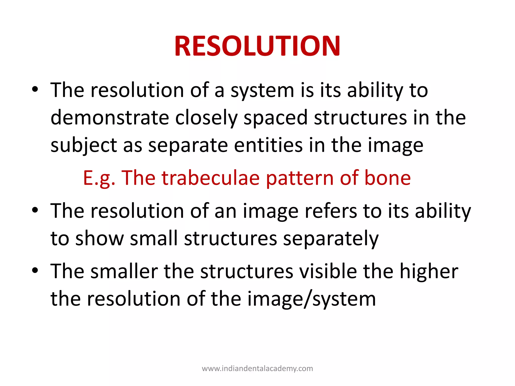 RESOLUTION
• The resolution of a system is its ability to
demonstrate closely spaced structures in the
subject as separate entities in the image
E.g. The trabeculae pattern of bone
• The resolution of an image refers to its ability
to show small structures separately
• The smaller the structures visible the higher
the resolution of the image/system
www.indiandentalacademy.com
 