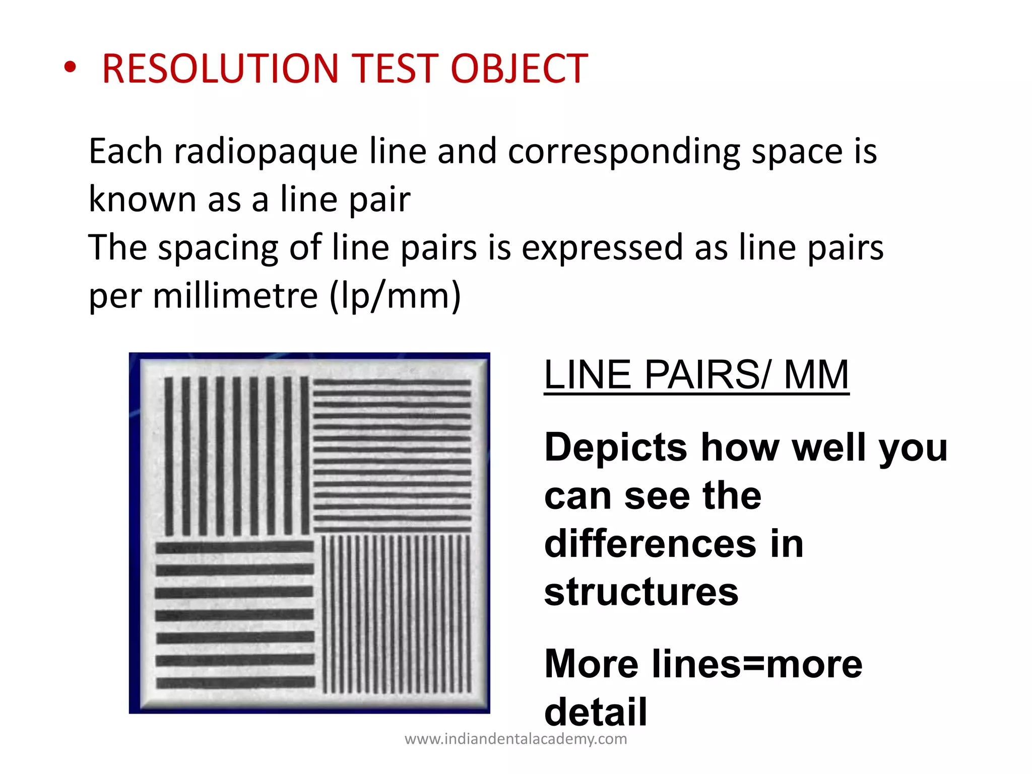 • RESOLUTION TEST OBJECT
Each radiopaque line and corresponding space is
known as a line pair
The spacing of line pairs is expressed as line pairs
per millimetre (lp/mm)
LINE PAIRS/ MM
Depicts how well you
can see the
differences in
structures
More lines=more
detailwww.indiandentalacademy.com
 